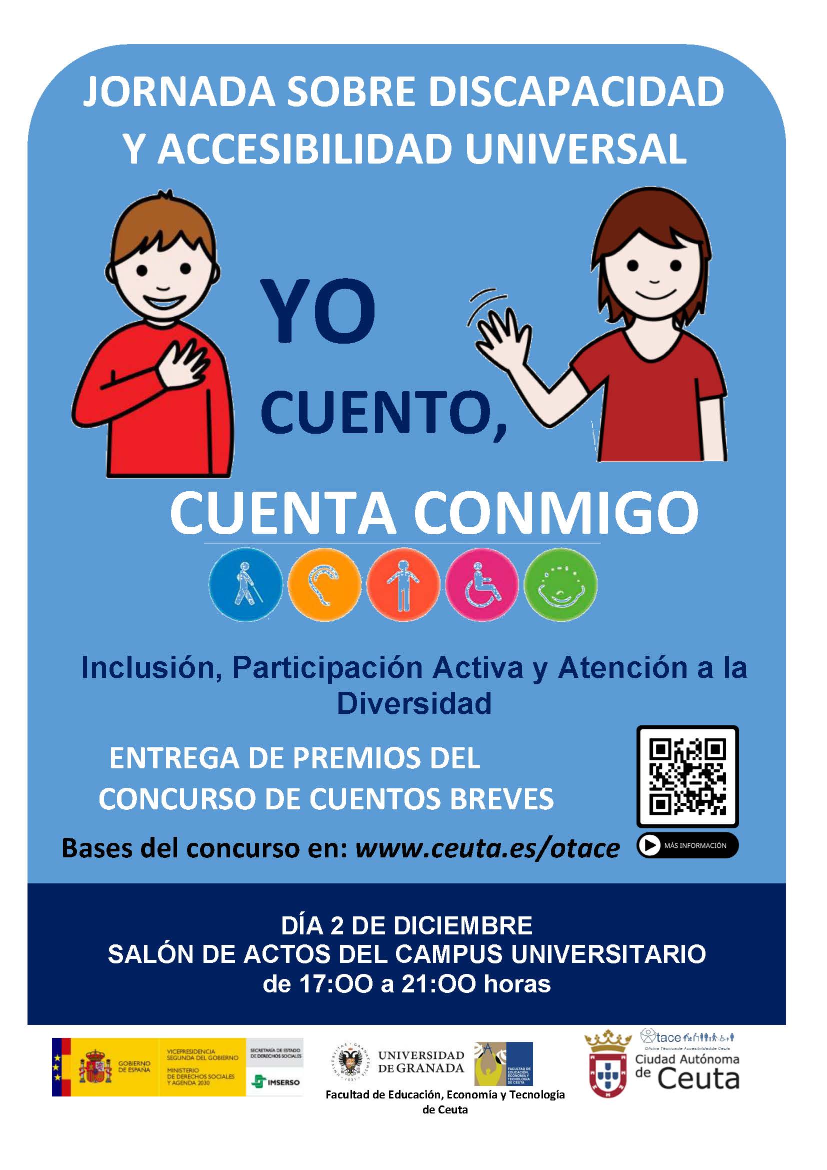 La Oficina Técnica de Accesibilidad, de la Consejería de Fomento y Turismo, la Dirección Provincial del IMSERSO en Ceuta y la Facultad de Educación, Economía y Tecnología de la Universidad de Granada han convocado el primer Concurso de Cuentos Breves ‘Yo cuento, cuenta conmigo’, con motivo del Día Internacional de las Personas con Discapacidad, que se celebra el 2 de diciembre, con el objetivo de poner en valor la plena inclusión socioeducativa de las personas con capacidades diferentes. Los relatos deben ser breves, (no podrán superar las 600 palabras), escritos en castellano, originales e inéditos, que no hayan sido presentados en otros certámenes literarios y deberán versar sobre la participación activa de las personas con alguna discapacidad en la sociedad, la accesibilidad y la inclusión, desde distintas perspectivas o ámbitos. Cada participante podrá presentar un máximo de dos obras y se han establecido tres categorías (de 6-12 años; de 13 a 18 y de 19 años en adelante). Se han establecido tres premios por categoría, que consistirán en diploma acreditativo y cheques canjeables por libros de 100, 75 y 50 euros en las librerías de Ceuta. Los premios se entregarán el 2 de diciembre en el salón de actos del Campus Universitario Manuel Olivencia Ruiz, en el marco de la Jornada del Día Internacional de las Personas con Discapacidad y los premiados deberán leerlos en el marco de dicha jornada. Los originales, encabezados con un título, bajo el que figurará el seudónimo del autor y su edad, se presentarán sobre cerrado, en cuyo interior ya se incluirán todos los datos personales (nombre y apellidos, DNI, teléfono de contacto, domicilio, etc). Los trabajos se presentarán o enviarán, antes de las 14.00 horas del próximo lunes, día 22, a la Secretaría de la Facultad de Educación, Economía y Tecnología de Ceuta. Campus universitario de Ceuta. (C\ Cortadura del Valle, s/n. 51001 - Ceuta) o a la Dirección Territorial del IMSERSO en Ceuta, (Avenida Virgen de África s/n, 51002 – Ceuta). Si se envían por correo habrá de ser certificado, indicando en el sobre “CONCURSO DE CUENTOS CORTOS”. Para cualquier aclaración, los interesados podrán dirigirse a los teléfonos 958 24 1010 ó 956 522924)en horario de 9.00 a 14.00 horas.